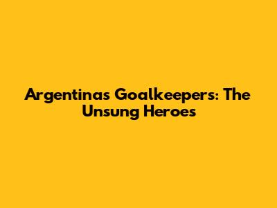 Argentina's Goalkeepers: The Unsung Heroes