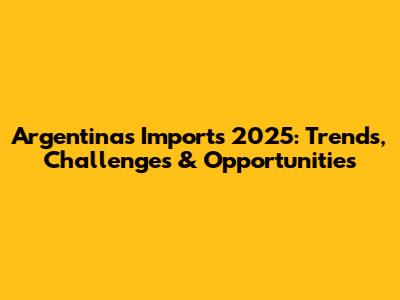 Argentina's Imports 2025: Trends, Challenges & Opportunities