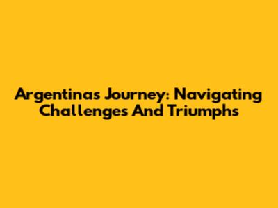 Argentina's Journey: Navigating Challenges And Triumphs