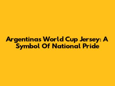 Argentina's World Cup Jersey: A Symbol Of National Pride
