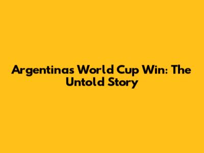 Argentina's World Cup Win: The Untold Story