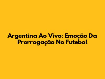 Argentina Ao Vivo: Emoção Da Prorrogação No Futebol