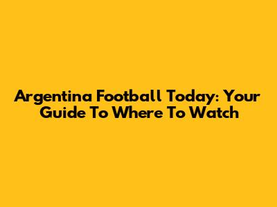 Argentina Football Today: Your Guide To Where To Watch