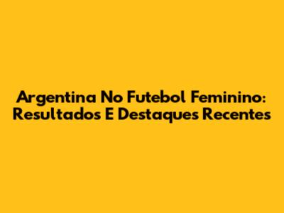 Argentina No Futebol Feminino: Resultados E Destaques Recentes