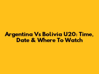 Argentina Vs Bolivia U20: Time, Date & Where To Watch
