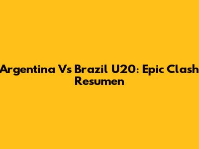 Argentina Vs Brazil U20: Epic Clash Resumen