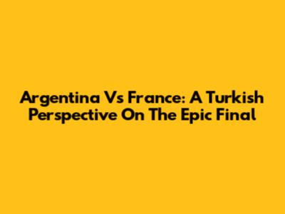 Argentina Vs France: A Turkish Perspective On The Epic Final