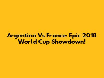 Argentina Vs France: Epic 2018 World Cup Showdown!