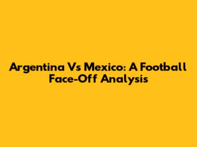 Argentina Vs Mexico: A Football Face-Off Analysis