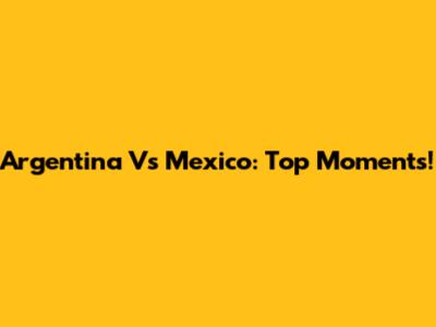 Argentina Vs Mexico: Top Moments!