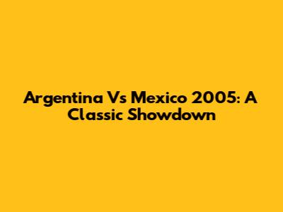 Argentina Vs Mexico 2005: A Classic Showdown