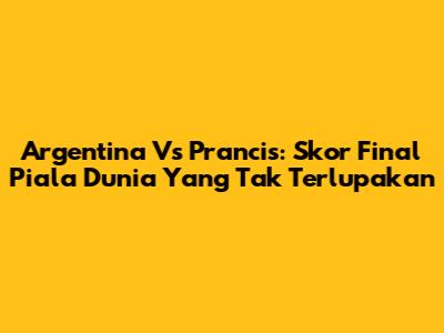 Argentina Vs Prancis: Skor Final Piala Dunia Yang Tak Terlupakan