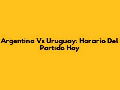 Argentina Vs Uruguay: Horario Del Partido Hoy