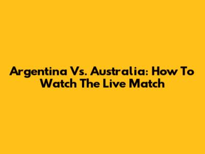 Argentina Vs. Australia: How To Watch The Live Match