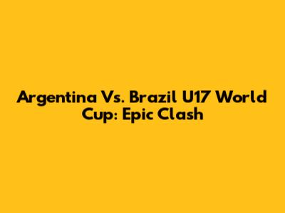Argentina Vs. Brazil U17 World Cup: Epic Clash