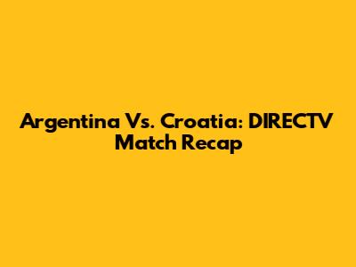 Argentina Vs. Croatia: DIRECTV Match Recap