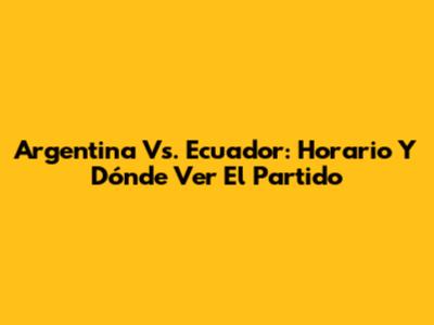 Argentina Vs. Ecuador: Horario Y Dónde Ver El Partido