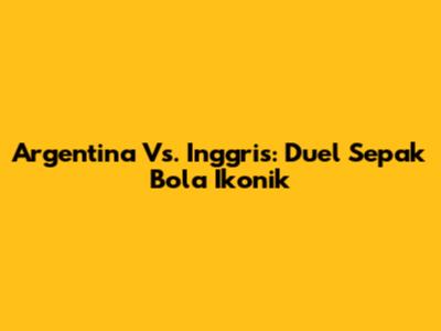 Argentina Vs. Inggris: Duel Sepak Bola Ikonik