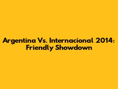 Argentina Vs. Internacional 2014: Friendly Showdown
