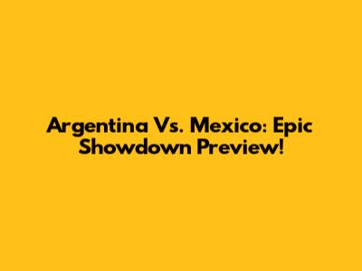 Argentina Vs. Mexico: Epic Showdown Preview!