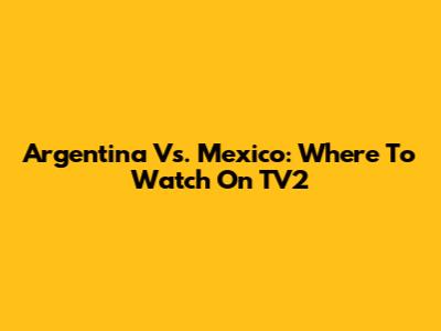 Argentina Vs. Mexico: Where To Watch On TV2