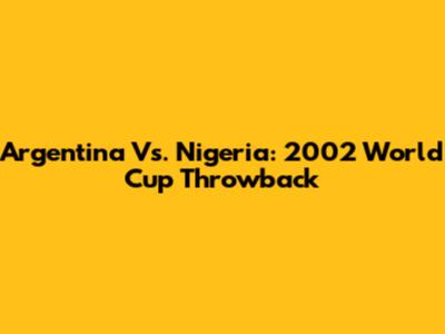 Argentina Vs. Nigeria: 2002 World Cup Throwback