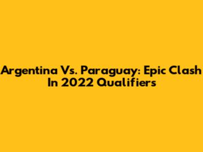 Argentina Vs. Paraguay: Epic Clash In 2022 Qualifiers