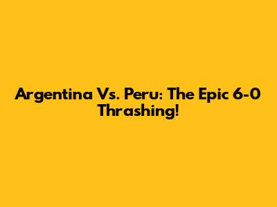 Argentina Vs. Peru: The Epic 6-0 Thrashing!
