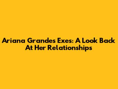 Ariana Grande's Exes: A Look Back At Her Relationships