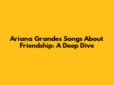 Ariana Grande's Songs About Friendship: A Deep Dive
