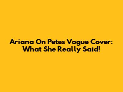 Ariana On Pete's Vogue Cover: What She Really Said!