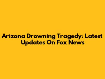 Arizona Drowning Tragedy: Latest Updates On Fox News