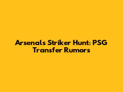Arsenal's Striker Hunt: PSG Transfer Rumors