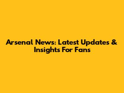 Arsenal News: Latest Updates & Insights For Fans