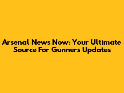 Arsenal News Now: Your Ultimate Source For Gunners Updates