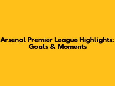 Arsenal Premier League Highlights: Goals & Moments