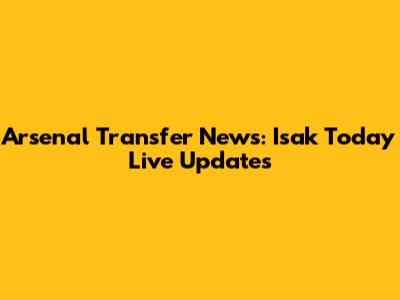 Arsenal Transfer News: Isak Today Live Updates