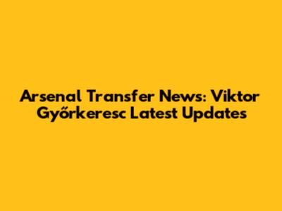 Arsenal Transfer News: Viktor Győrkeresc Latest Updates