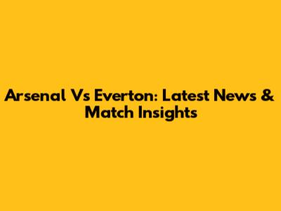 Arsenal Vs Everton: Latest News & Match Insights
