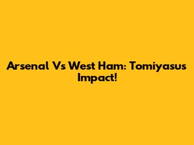 Arsenal Vs West Ham: Tomiyasu's Impact!