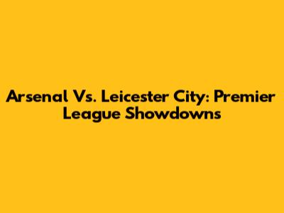 Arsenal Vs. Leicester City: Premier League Showdowns