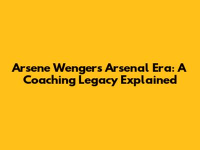 Arsene Wenger's Arsenal Era: A Coaching Legacy Explained