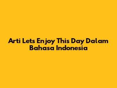 Arti 'Let's Enjoy This Day' Dalam Bahasa Indonesia