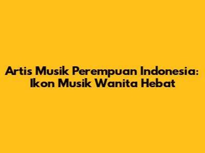 Artis Musik Perempuan Indonesia: Ikon Musik Wanita Hebat