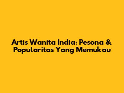 Artis Wanita India: Pesona & Popularitas Yang Memukau