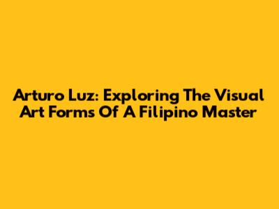 Arturo Luz: Exploring The Visual Art Forms Of A Filipino Master