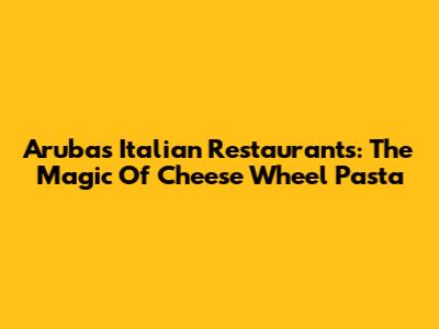 Aruba's Italian Restaurants: The Magic Of Cheese Wheel Pasta