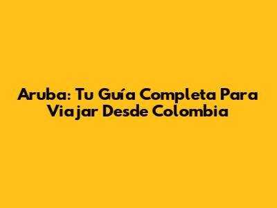 Aruba: Tu Guía Completa Para Viajar Desde Colombia