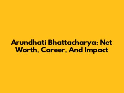 Arundhati Bhattacharya: Net Worth, Career, And Impact