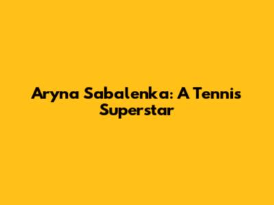 Aryna Sabalenka: A Tennis Superstar